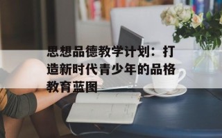 思想品德教学计划：打造新时代青少年的品格教育蓝图