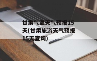 甘肃气温天气预报15天(甘肃旅游天气预报15天查询)