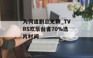 为何追剧总无聊_TVBS欢乐台省70%选片时间