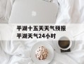 平湖十五天天气预报 平湖天气24小时