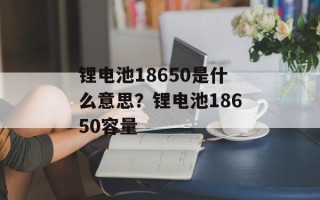 锂电池18650是什么意思？锂电池18650容量