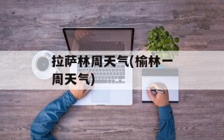 拉萨林周天气(榆林一周天气)