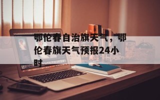 鄂伦春自治旗天气，鄂伦春旗天气预报24小时