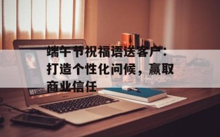 端午节祝福语送客户：打造个性化问候，赢取商业信任