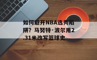 如何避开NBA选秀陷阱？马努特·波尔用2.31米改写篮球史