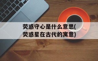 荧惑守心是什么意思(荧惑星在古代的寓意)