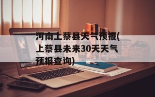 河南上蔡县天气预报(上蔡县未来30天天气预报查询)