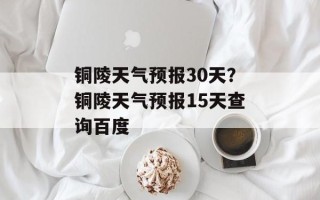 铜陵天气预报30天？铜陵天气预报15天查询百度