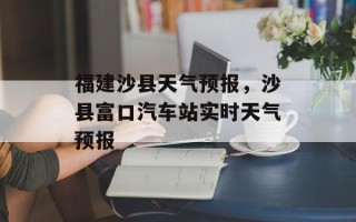 福建沙县天气预报，沙县富口汽车站实时天气预报