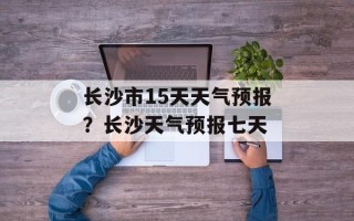 长沙市15天天气预报？长沙天气预报七天