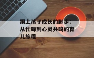 跟上孩子成长的脚步：从忙碌到心灵共鸣的育儿旅程