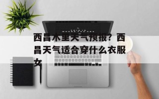 西昌木里天气预报？西昌天气适合穿什么衣服女