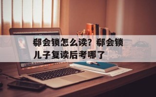 郗会锁怎么读？郗会锁儿子复读后考哪了