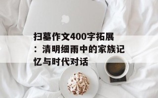 扫墓作文400字拓展：清明细雨中的家族记忆与时代对话