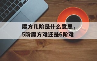 魔方几阶是什么意思，5阶魔方难还是6阶难
