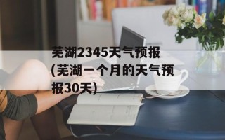 芜湖2345天气预报(芜湖一个月的天气预报30天)