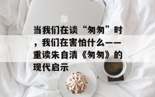当我们在谈“匆匆”时，我们在害怕什么——重读朱自清《匆匆》的现代启示