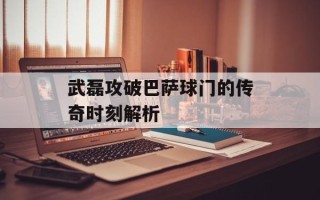 武磊攻破巴萨球门的传奇时刻解析