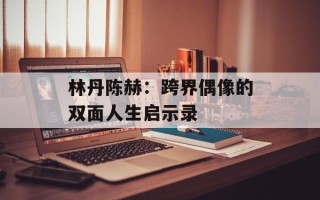 林丹陈赫：跨界偶像的双面人生启示录