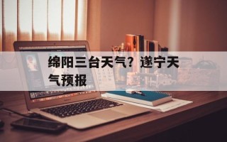 绵阳三台天气？遂宁天气预报