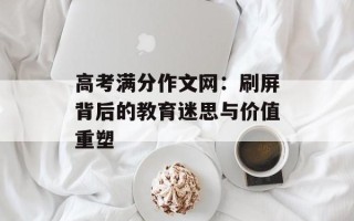 高考满分作文网：刷屏背后的教育迷思与价值重塑