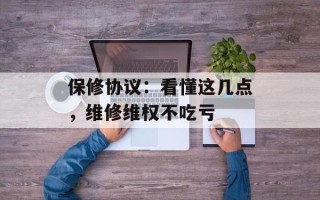 保修协议：看懂这几点，维修维权不吃亏