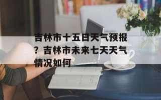 吉林市十五日天气预报？吉林市未来七天天气情况如何