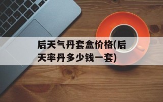 后天气丹套盒价格(后天率丹多少钱一套)