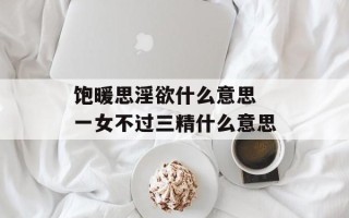 饱暖思淫欲什么意思 一女不过三精什么意思