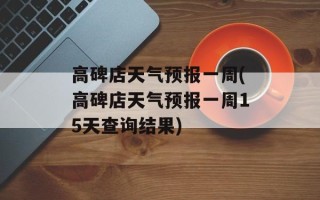 高碑店天气预报一周(高碑店天气预报一周15天查询结果)
