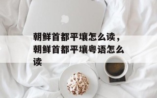 朝鲜首都平壤怎么读，朝鲜首都平壤粤语怎么读