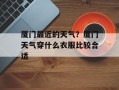 厦门最近的天气？厦门天气穿什么衣服比较合适