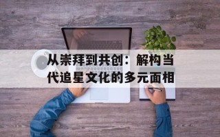 从崇拜到共创：解构当代追星文化的多元面相