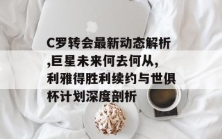 C罗转会最新动态解析,巨星未来何去何从,利雅得胜利续约与世俱杯计划深度剖析