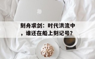 刻舟求剑：时代洪流中，谁还在船上刻记号？
