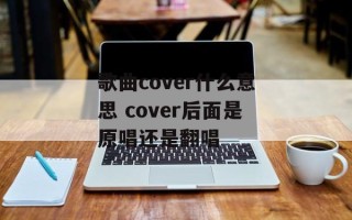 歌曲cover什么意思 cover后面是原唱还是翻唱