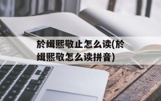 於缉熙敬止怎么读(於缉熙敬怎么读拼音)