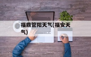 福鼎管阳天气(福安天气)