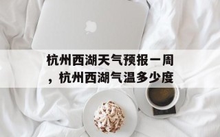 杭州西湖天气预报一周，杭州西湖气温多少度