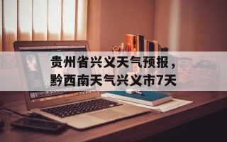 贵州省兴义天气预报，黔西南天气兴义市7天