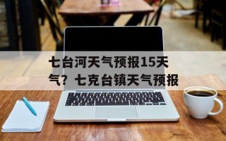 七台河天气预报15天气？七克台镇天气预报