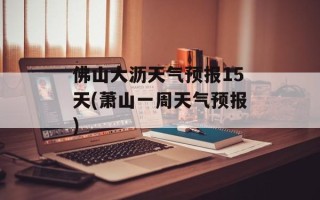佛山大沥天气预报15天(萧山一周天气预报)
