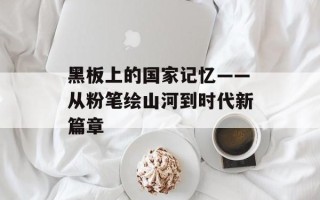 黑板上的国家记忆——从粉笔绘山河到时代新篇章