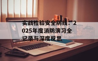 实战检验安全防线：2025年度消防演习全记录与深度反思
