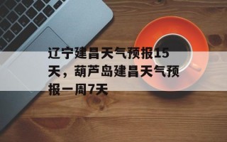 辽宁建昌天气预报15天，葫芦岛建昌天气预报一周7天
