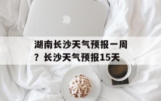 湖南长沙天气预报一周？长沙天气预报15天