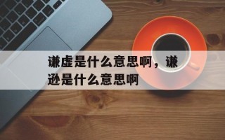 谦虚是什么意思啊，谦逊是什么意思啊