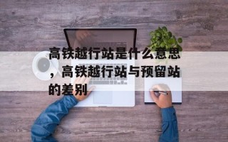 高铁越行站是什么意思，高铁越行站与预留站的差别