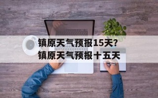 镇原天气预报15天？镇原天气预报十五天
