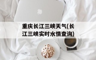 重庆长江三峡天气(长江三峡实时水情查询)
